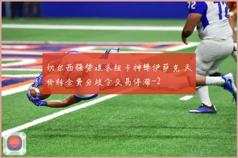 切尔西强势追求纽卡神锋伊萨克 天价转会费分歧令交易停滞