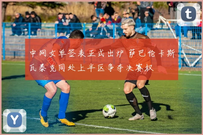 中网女单签表正式出炉 萨巴伦卡斯瓦泰克同处上半区争夺决赛权