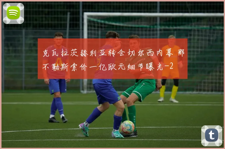 克瓦拉茨赫利亚转会切尔西内幕 那不勒斯索价一亿欧元细节曝光