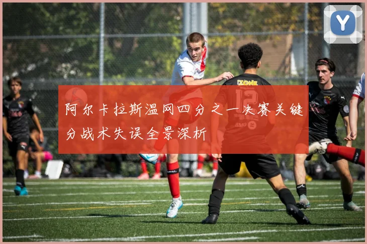 阿尔卡拉斯温网四分之一决赛关键分战术失误全景深析