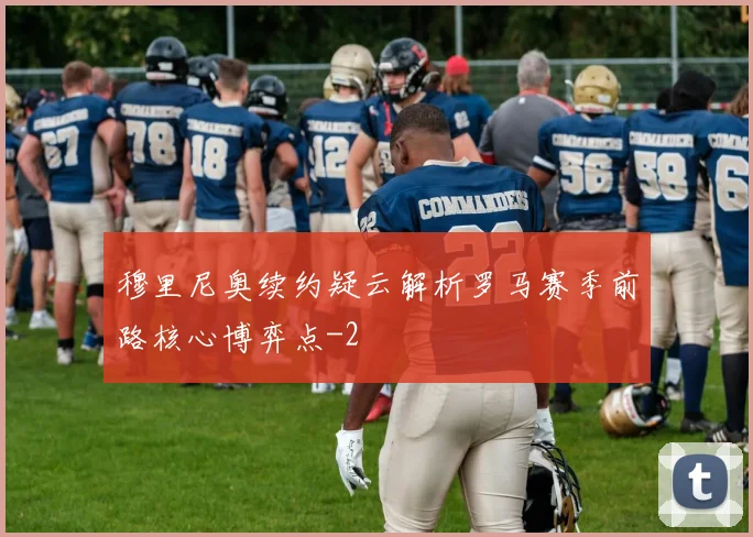 穆里尼奥续约疑云解析罗马赛季前路核心博弈点