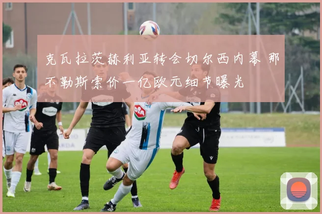 克瓦拉茨赫利亚转会切尔西内幕 那不勒斯索价一亿欧元细节曝光