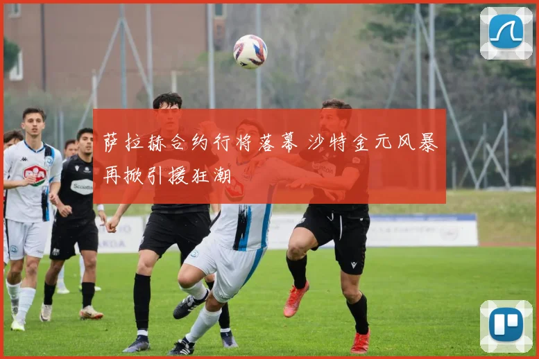 萨拉赫合约行将落幕 沙特金元风暴再掀引援狂潮