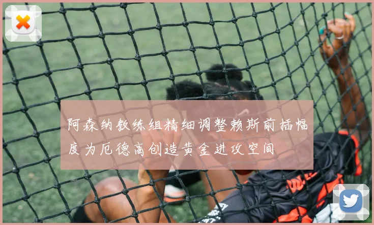 阿森纳教练组精细调整赖斯前插幅度为厄德高创造黄金进攻空间