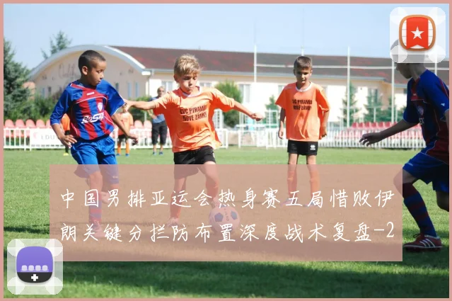 中国男排亚运会热身赛五局惜败伊朗关键分拦防布置深度战术复盘