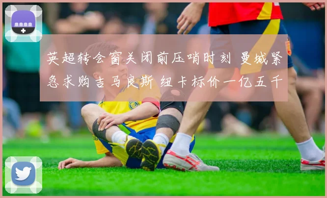 英超转会窗关闭前压哨时刻 曼城紧急求购吉马良斯 纽卡标价一亿五千万英镑
