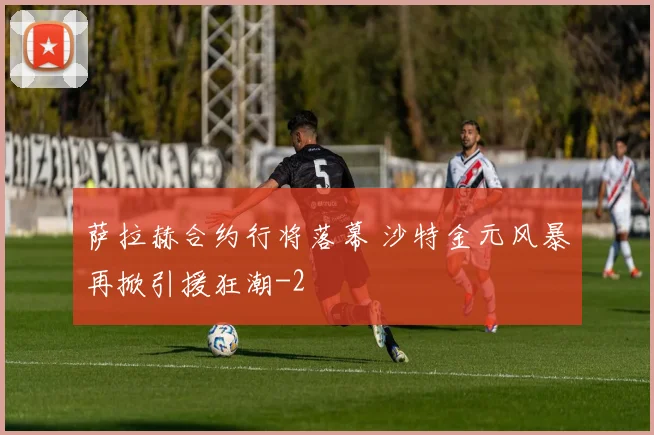 萨拉赫合约行将落幕 沙特金元风暴再掀引援狂潮