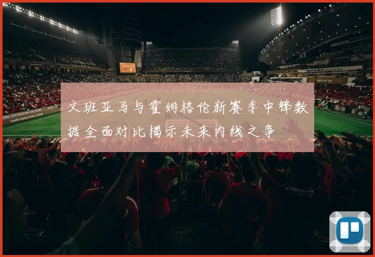 文班亚马与霍姆格伦新赛季中锋数据全面对比揭示未来内线之争