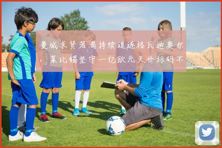 曼城求贤若渴持续追逐格瓦迪奥尔，莱比锡坚守一亿欧元天价标码不松口