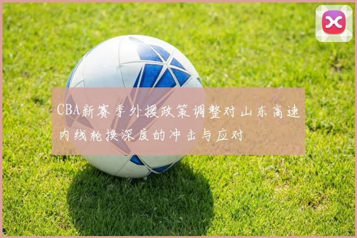 CBA新赛季外援政策调整对山东高速内线轮换深度的冲击与应对