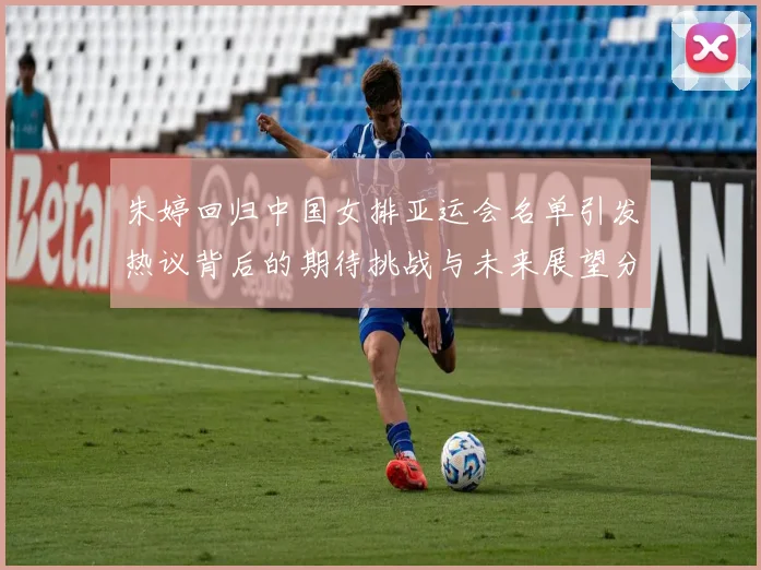 朱婷回归中国女排亚运会名单引发热议背后的期待挑战与未来展望分析