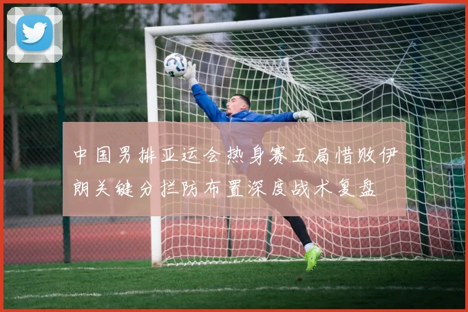 中国男排亚运会热身赛五局惜败伊朗关键分拦防布置深度战术复盘