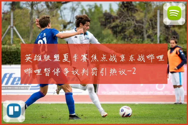 英雄联盟夏季赛焦点战京东战哔哩哔哩暂停争议判罚引热议