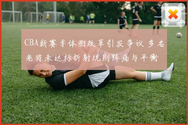 CBA新赛季体测改革引发争议 多名老将未达标折射规则阵痛与平衡