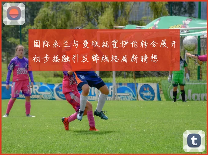 国际米兰与曼联就霍伊伦转会展开初步接触引发锋线格局新猜想