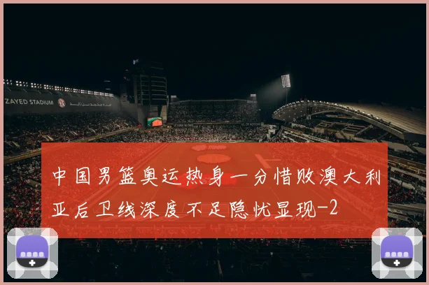 中国男篮奥运热身一分惜败澳大利亚后卫线深度不足隐忧显现