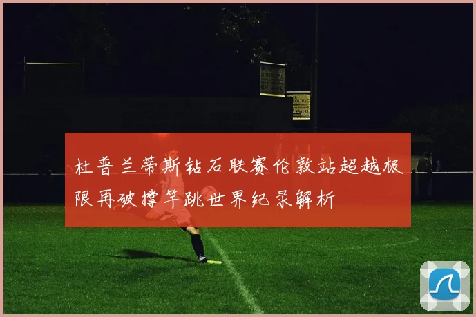 杜普兰蒂斯钻石联赛伦敦站超越极限再破撑竿跳世界纪录解析