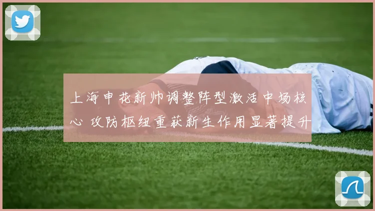 上海申花新帅调整阵型激活中场核心 攻防枢纽重获新生作用显著提升