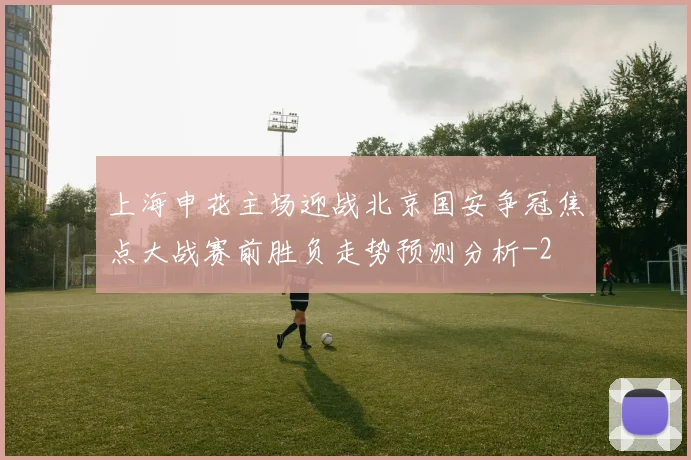 上海申花主场迎战北京国安争冠焦点大战赛前胜负走势预测分析