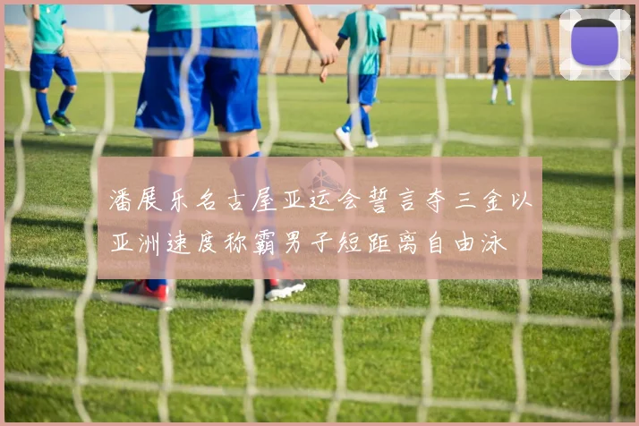 潘展乐名古屋亚运会誓言夺三金以亚洲速度称霸男子短距离自由泳