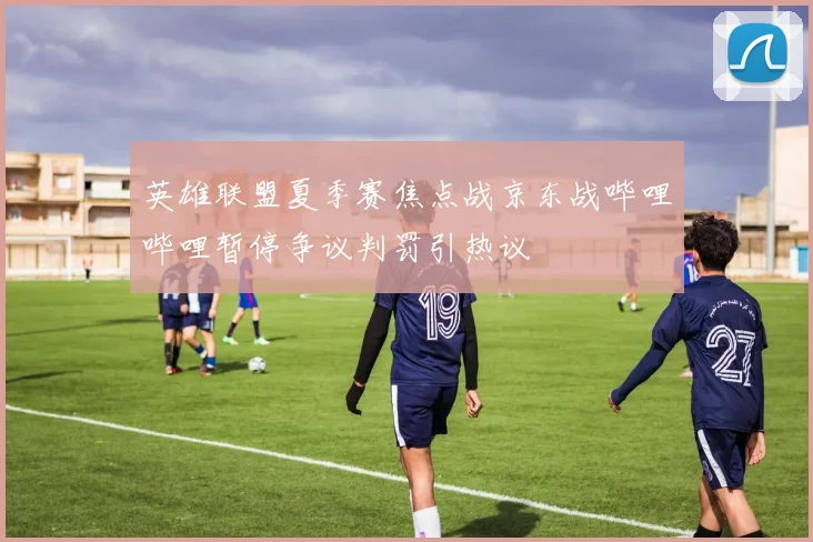英雄联盟夏季赛焦点战京东战哔哩哔哩暂停争议判罚引热议