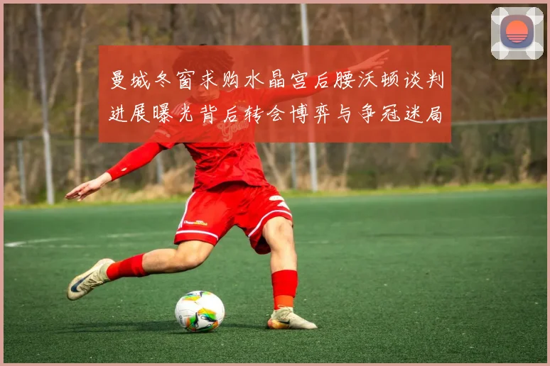 曼城冬窗求购水晶宫后腰沃顿谈判进展曝光背后转会博弈与争冠迷局