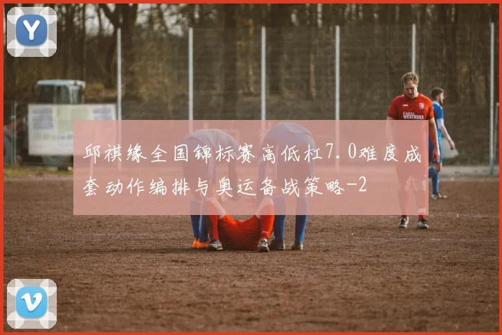 邱祺缘全国锦标赛高低杠7.0难度成套动作编排与奥运备战策略