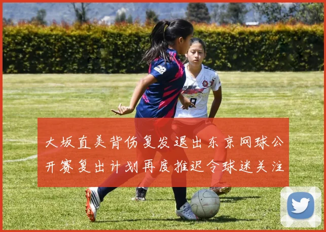 大坂直美背伤复发退出东京网球公开赛复出计划再度推迟令球迷关注