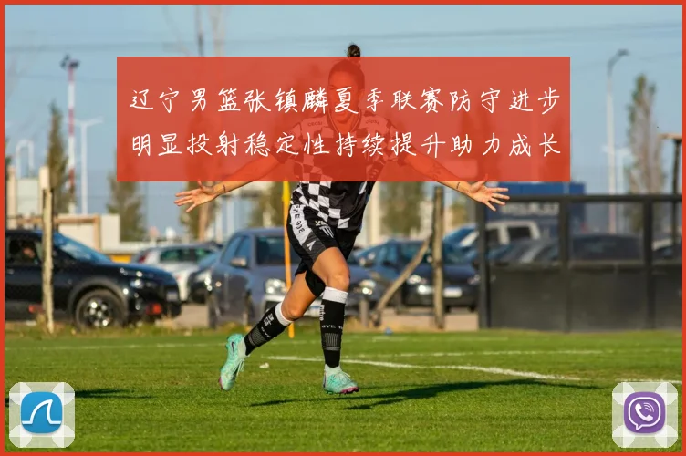 辽宁男篮张镇麟夏季联赛防守进步明显投射稳定性持续提升助力成长