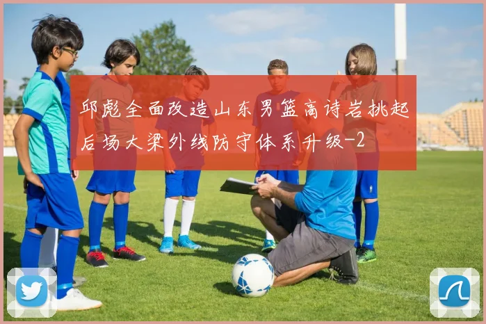 邱彪全面改造山东男篮高诗岩挑起后场大梁外线防守体系升级