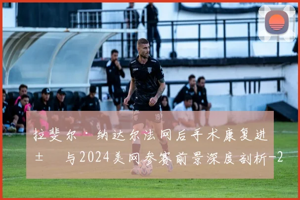 拉斐尔·纳达尔法网后手术康复进展与2024美网参赛前景深度剖析