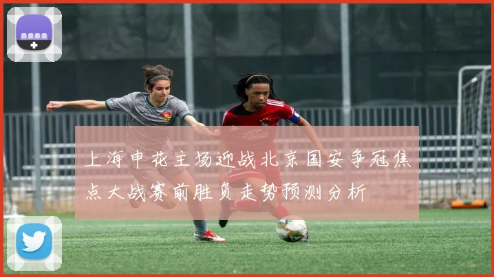 上海申花主场迎战北京国安争冠焦点大战赛前胜负走势预测分析