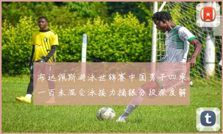 布达佩斯游泳世锦赛中国男子四乘一百米混合泳接力摘银分段深度解析