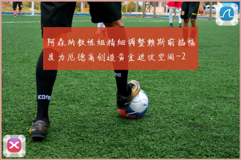 阿森纳教练组精细调整赖斯前插幅度为厄德高创造黄金进攻空间