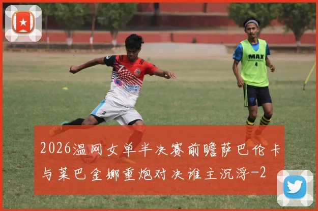2026温网女单半决赛前瞻萨巴伦卡与莱巴金娜重炮对决谁主沉浮