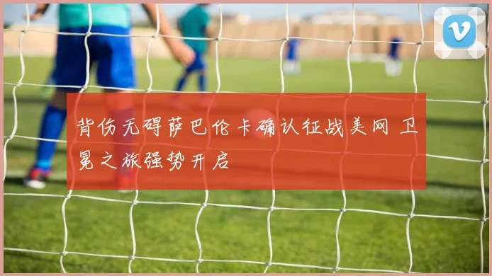 背伤无碍萨巴伦卡确认征战美网 卫冕之旅强势开启
