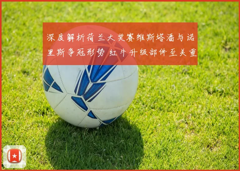 深度解析荷兰大奖赛维斯塔潘与诺里斯争冠形势 红牛升级部件至关重要