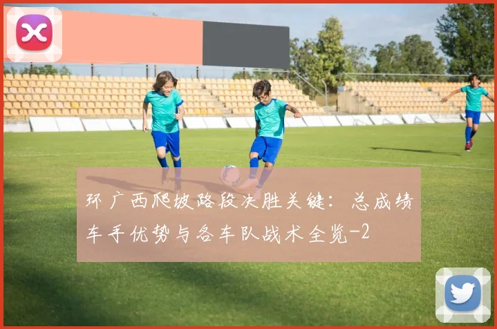 环广西爬坡路段决胜关键：总成绩车手优势与各车队战术全览