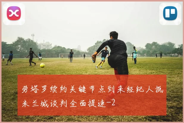 劳塔罗续约关键节点到来经纪人抵米兰城谈判全面提速