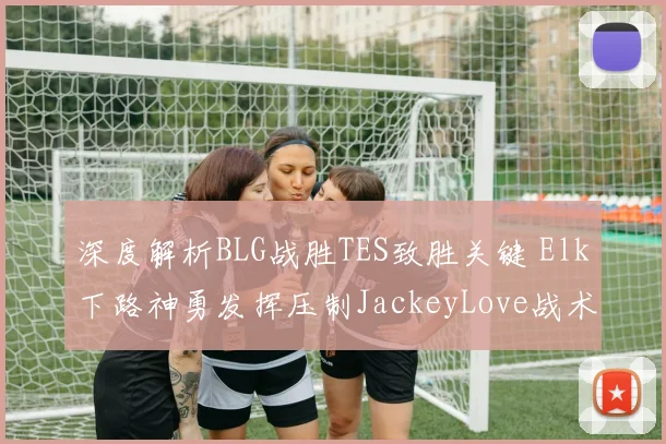 深度解析BLG战胜TES致胜关键 Elk下路神勇发挥压制JackeyLove战术复盘