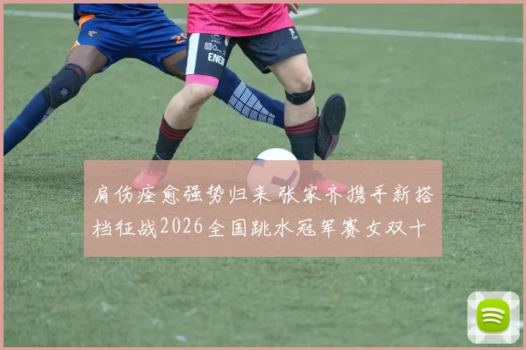 肩伤痊愈强势归来 张家齐携手新搭档征战2026全国跳水冠军赛女双十米台