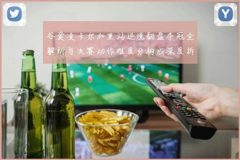 谷爱凌卡尔加里站逆境翻盘夺冠全解析与决赛动作难度分构成深度拆解