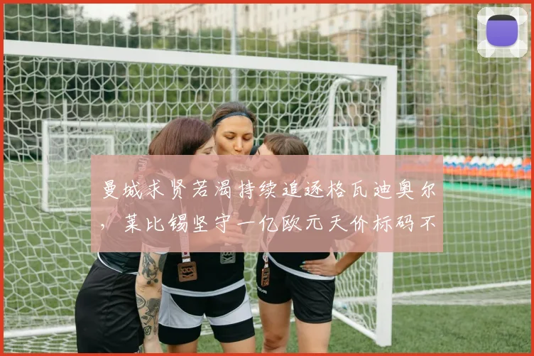 曼城求贤若渴持续追逐格瓦迪奥尔，莱比锡坚守一亿欧元天价标码不松口