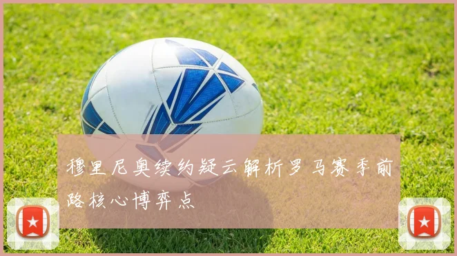 穆里尼奥续约疑云解析罗马赛季前路核心博弈点