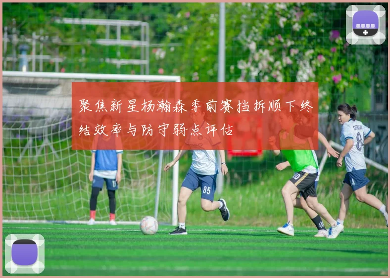 聚焦新星杨瀚森季前赛挡拆顺下终结效率与防守弱点评估