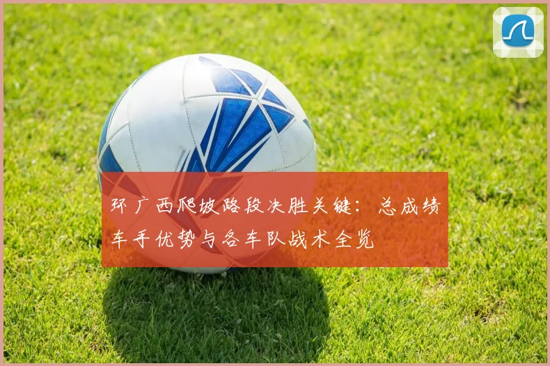 环广西爬坡路段决胜关键：总成绩车手优势与各车队战术全览