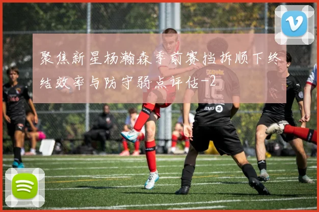 聚焦新星杨瀚森季前赛挡拆顺下终结效率与防守弱点评估