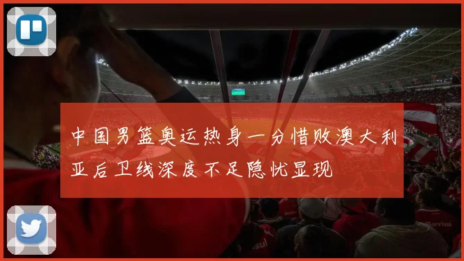 中国男篮奥运热身一分惜败澳大利亚后卫线深度不足隐忧显现
