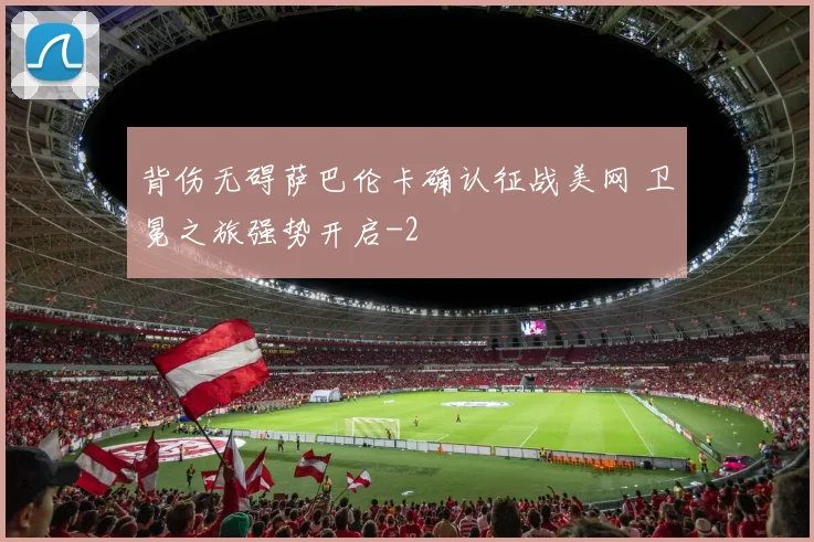 背伤无碍萨巴伦卡确认征战美网 卫冕之旅强势开启