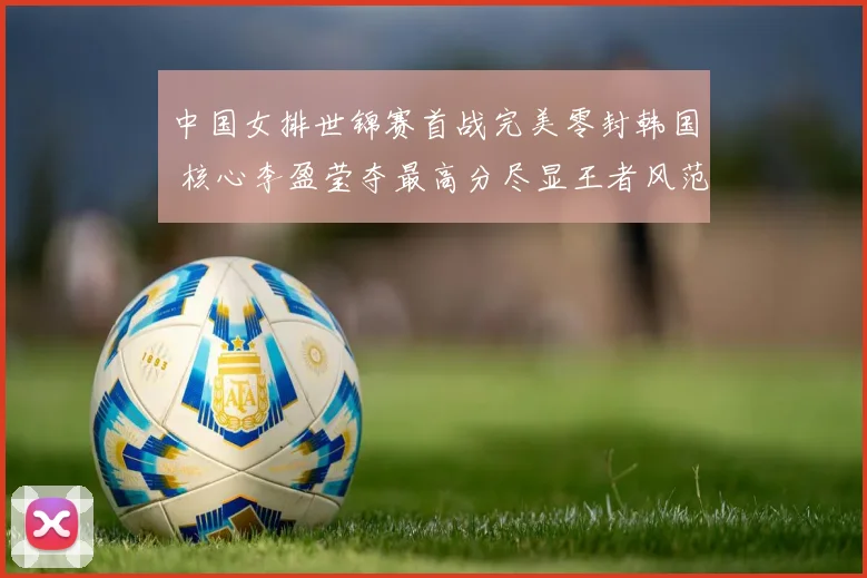 中国女排世锦赛首战完美零封韩国 核心李盈莹夺最高分尽显王者风范